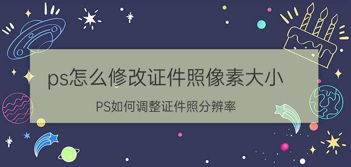 ps怎么修改证件照像素大小 PS如何调整证件照分辨率？